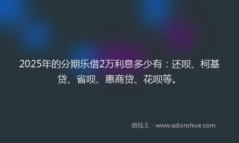 2025年的分期乐借2万利息多少有：还呗、柯基贷、省呗、惠商贷、花呗等。