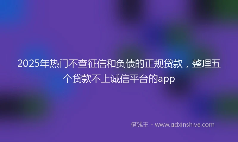 2025年热门不查征信和负债的正规贷款，整理五个贷款不上诚信平台的app