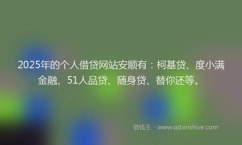 2025年的个人借贷网站安顺有：柯基贷、度小满金融、51人品贷、随身贷、替你还等。