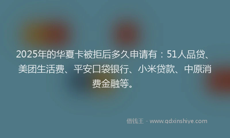 2025年的华夏卡被拒后多久申请有：51人品贷、美团生活费、平安口袋银行、小米贷款、中原消费金融等。