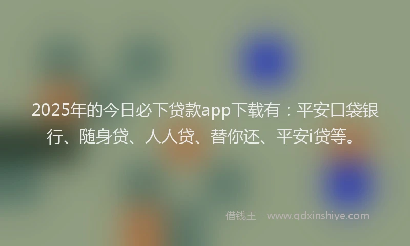 2025年的今日必下贷款app下载有：平安口袋银行、随身贷、人人贷、替你还、平安i贷等。