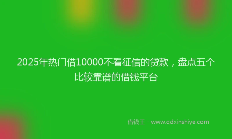 2025年热门借10000不看征信的贷款，盘点五个比较靠谱的借钱平台