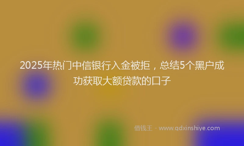 2025年热门中信银行入金被拒，总结5个黑户成功获取大额贷款的口子