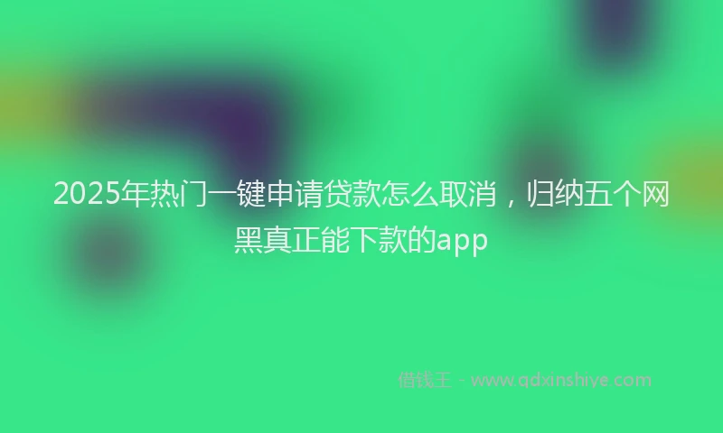 2025年热门一键申请贷款怎么取消，归纳五个网黑真正能下款的app