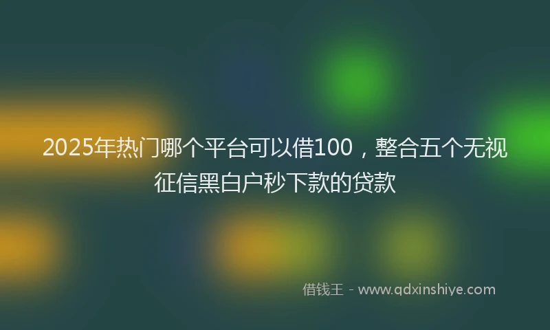 2025年热门哪个平台可以借100，整合五个无视征信黑白户秒下款的贷款