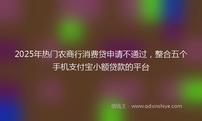 2025年热门农商行消费贷申请不通过，整合五个手机支付宝小额贷款的平台