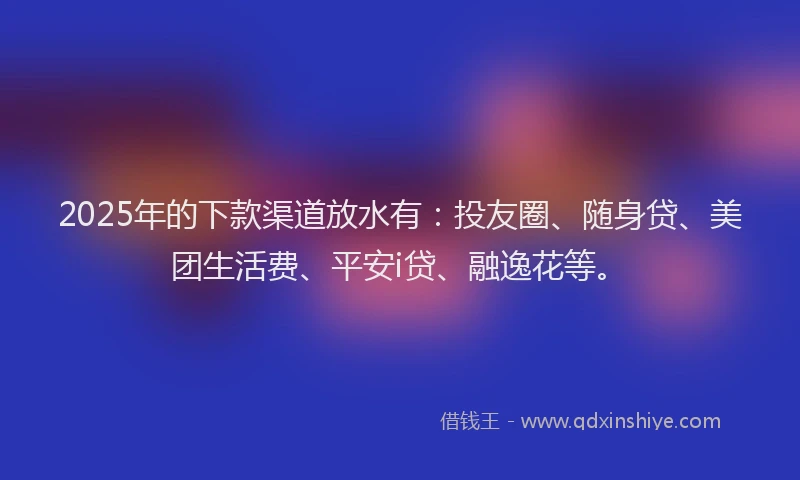 2025年的下款渠道放水有：投友圈、随身贷、美团生活费、平安i贷、融逸花等。