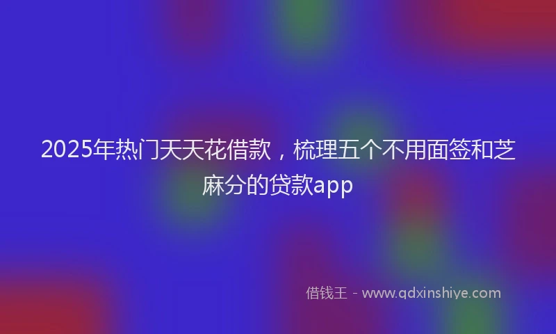 2025年热门天天花借款，梳理五个不用面签和芝麻分的贷款app