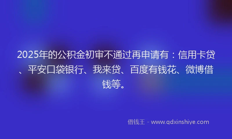 2025年的公积金初审不通过再申请有：信用卡贷、平安口袋银行、我来贷、百度有钱花、微博借钱等。