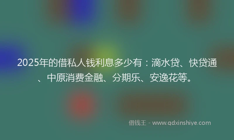 2025年的借私人钱利息多少有：滴水贷、快贷通、中原消费金融、分期乐、安逸花等。
