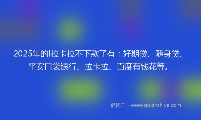 2025年的l拉卡拉不下款了有：好期贷、随身贷、平安口袋银行、拉卡拉、百度有钱花等。