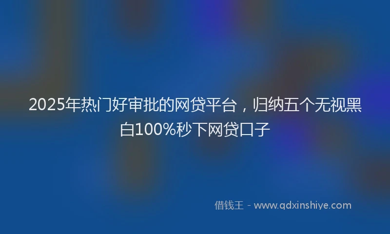 2025年热门好审批的网贷平台，归纳五个无视黑白100%秒下网贷口子