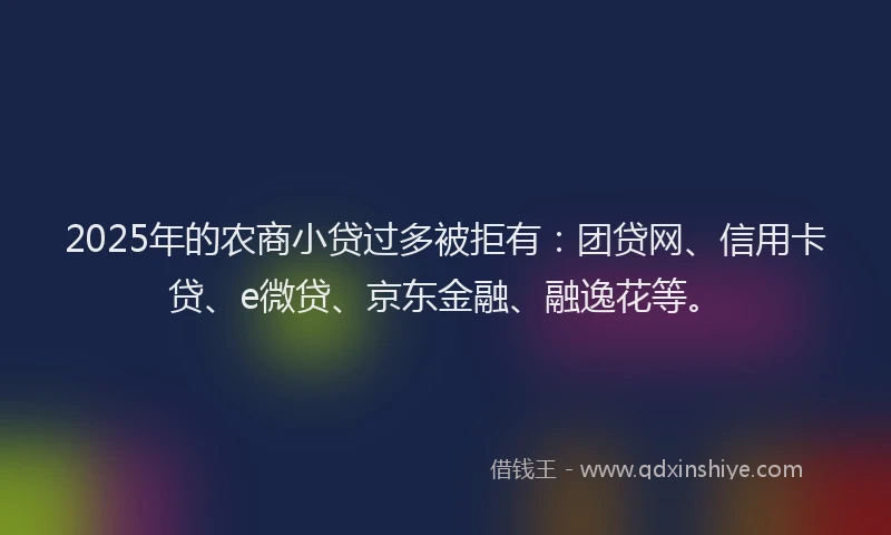 2025年的农商小贷过多被拒有：团贷网、信用卡贷、e微贷、京东金融、融逸花等。