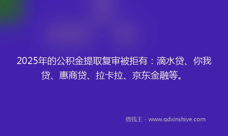2025年的公积金提取复审被拒有：滴水贷、你我贷、惠商贷、拉卡拉、京东金融等。