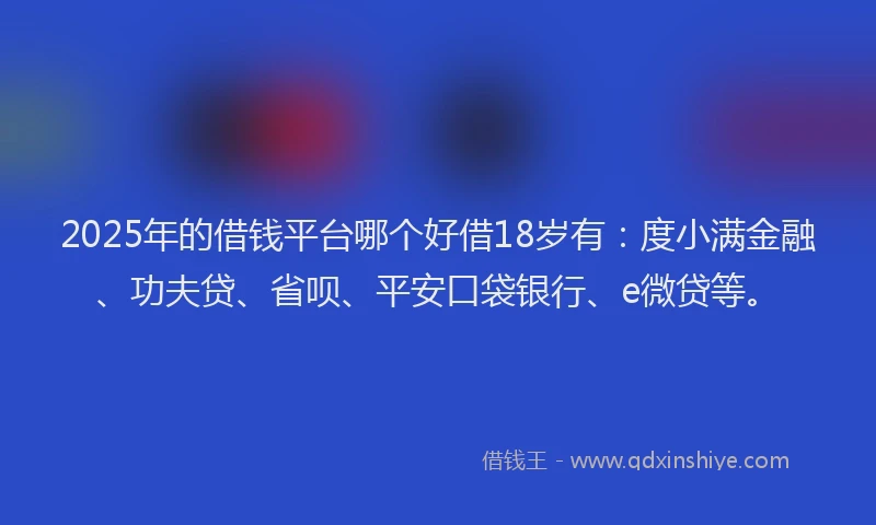 2025年的借钱平台哪个好借18岁有：度小满金融、功夫贷、省呗、平安口袋银行、e微贷等。