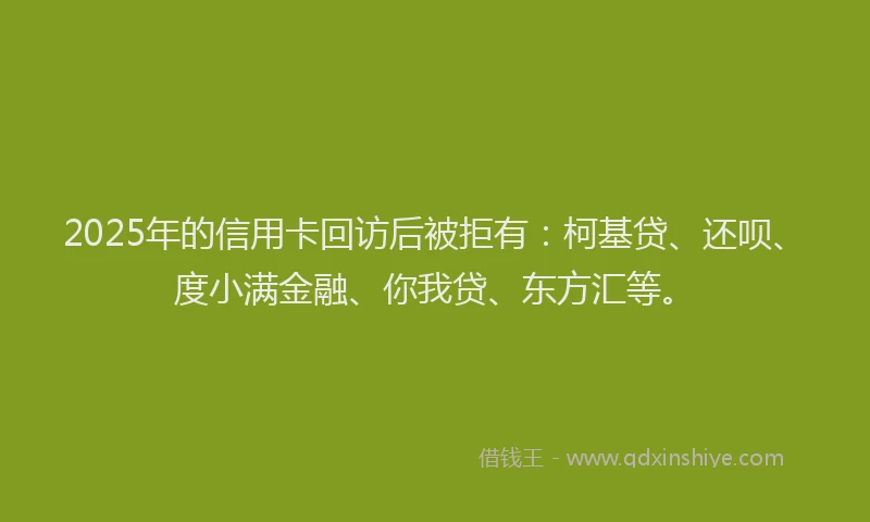 2025年的信用卡回访后被拒有：柯基贷、还呗、度小满金融、你我贷、东方汇等。