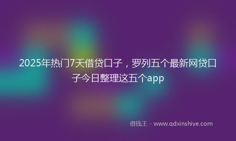 2025年热门7天借贷口子，罗列五个最新网贷口子今日整理这五个app