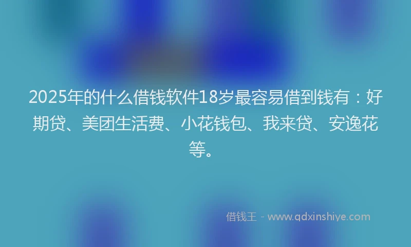 2025年的什么借钱软件18岁最容易借到钱有：好期贷、美团生活费、小花钱包、我来贷、安逸花等。