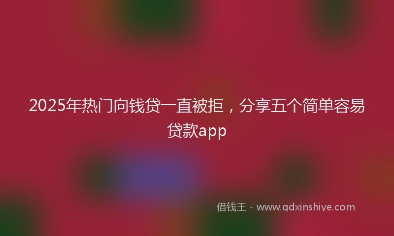 2025年热门向钱贷一直被拒，分享五个简单容易贷款app