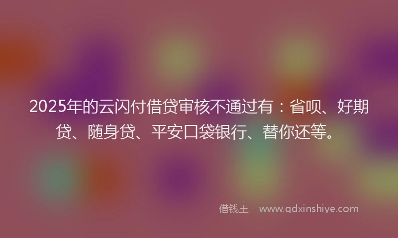 2025年的云闪付借贷审核不通过有：省呗、好期贷、随身贷、平安口袋银行、替你还等。