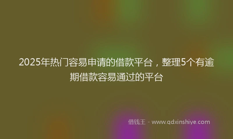 2025年热门容易申请的借款平台，整理5个有逾期借款容易通过的平台