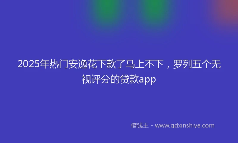 2025年热门安逸花下款了马上不下，罗列五个无视评分的贷款app