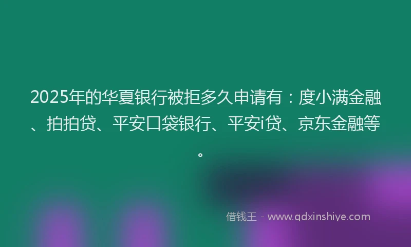 2025年的华夏银行被拒多久申请有：度小满金融、拍拍贷、平安口袋银行、平安i贷、京东金融等。