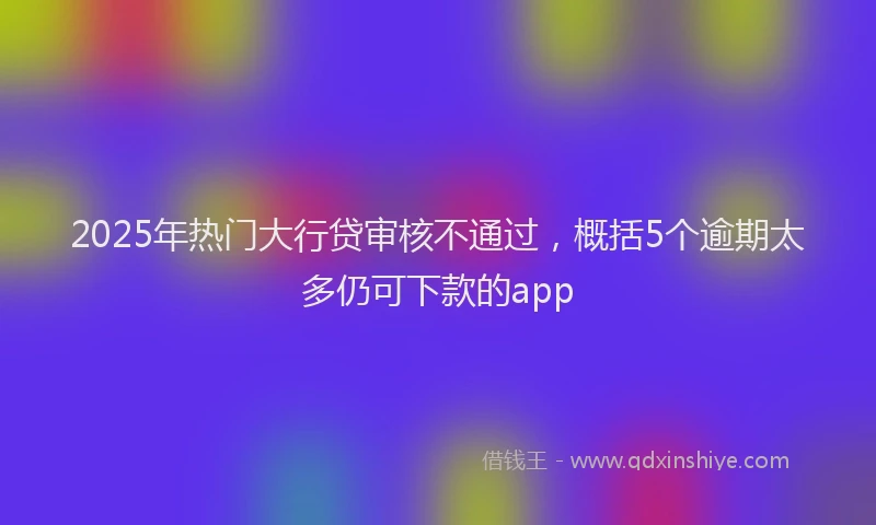 2025年热门大行贷审核不通过，概括5个逾期太多仍可下款的app