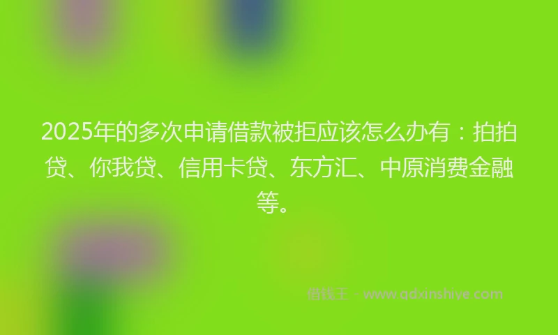 2025年的多次申请借款被拒应该怎么办有：拍拍贷、你我贷、信用卡贷、东方汇、中原消费金融等。
