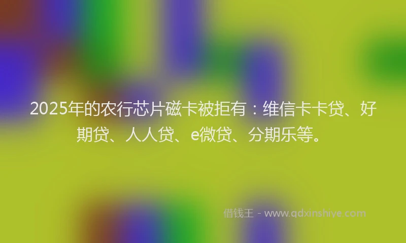 2025年的农行芯片磁卡被拒有：维信卡卡贷、好期贷、人人贷、e微贷、分期乐等。