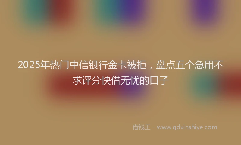 2025年热门中信银行金卡被拒，盘点五个急用不求评分快借无忧的口子