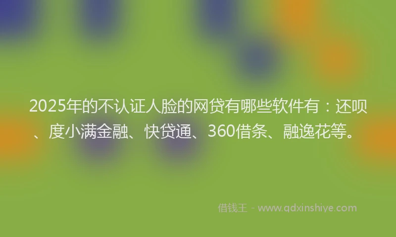 2025年的不认证人脸的网贷有哪些软件有：还呗、度小满金融、快贷通、360借条、融逸花等。