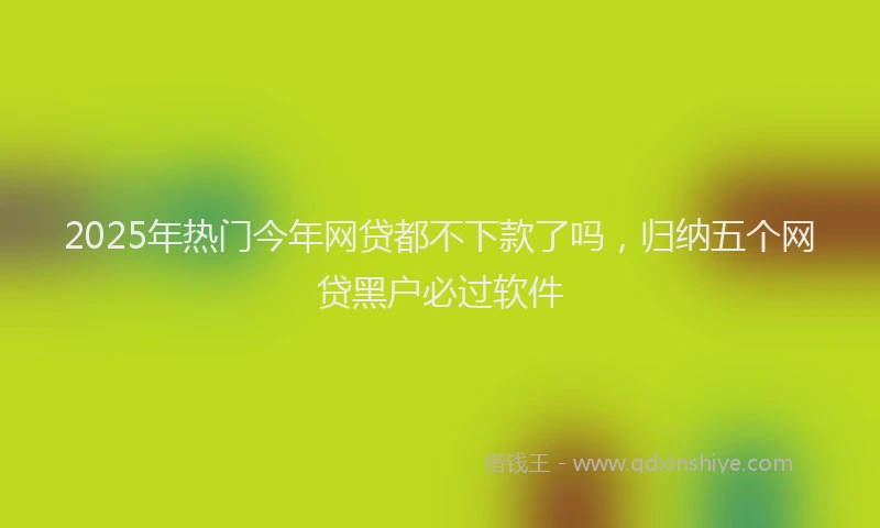 2025年热门今年网贷都不下款了吗，归纳五个网贷黑户必过软件
