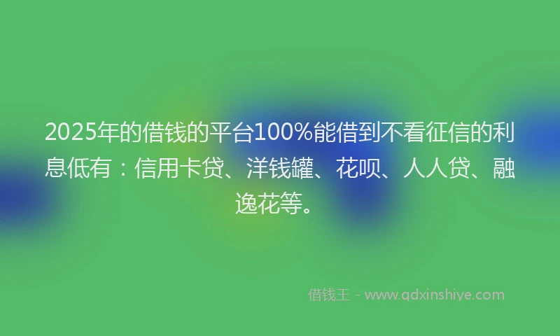 2025年的借钱的平台100%能借到不看征信的利息低有：信用卡贷、洋钱罐、花呗、人人贷、融逸花等。