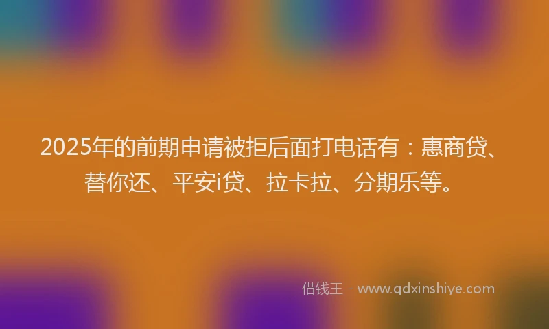 2025年的前期申请被拒后面打电话有：惠商贷、替你还、平安i贷、拉卡拉、分期乐等。