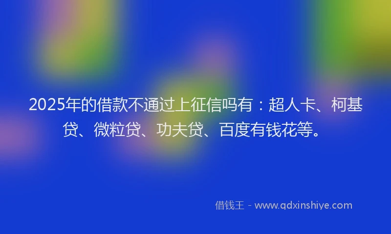 2025年的借款不通过上征信吗有：超人卡、柯基贷、微粒贷、功夫贷、百度有钱花等。