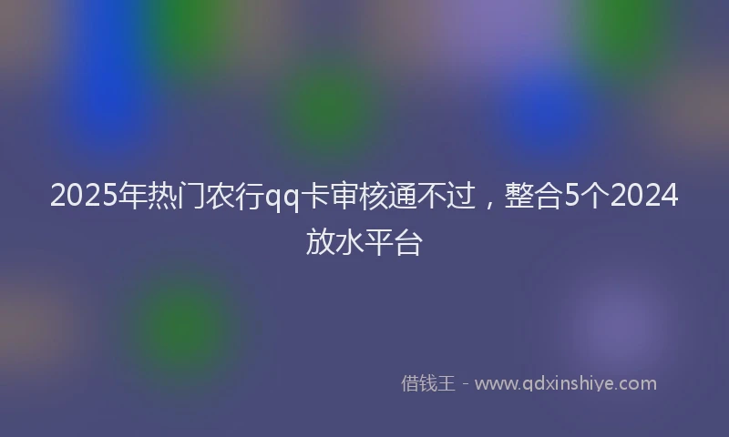 2025年热门农行qq卡审核通不过，整合5个2024放水平台
