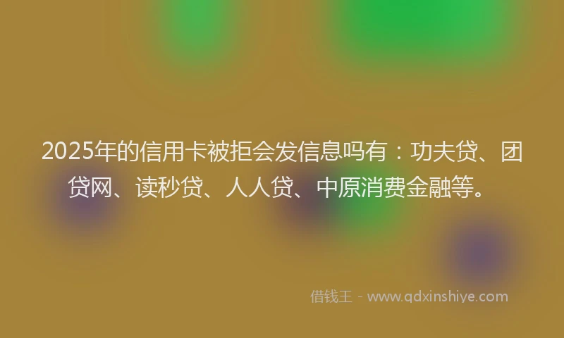 2025年的信用卡被拒会发信息吗有：功夫贷、团贷网、读秒贷、人人贷、中原消费金融等。
