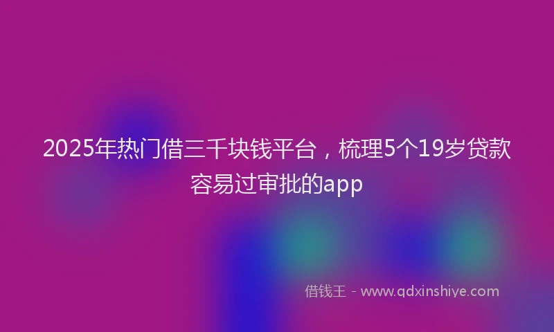 2025年热门借三千块钱平台，梳理5个19岁贷款容易过审批的app