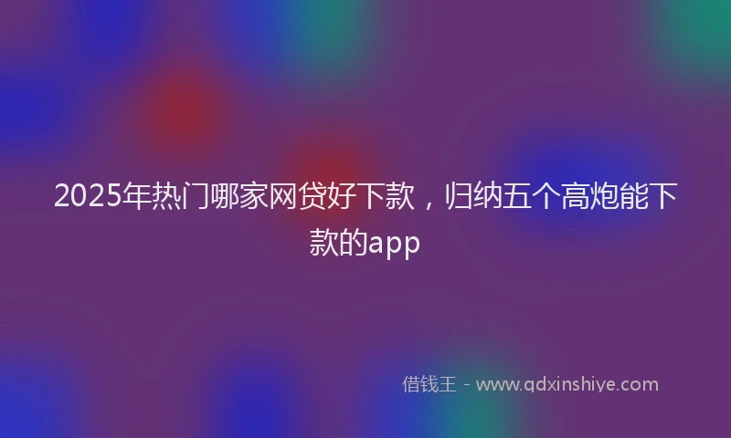 2025年热门哪家网贷好下款，归纳五个高炮能下款的app