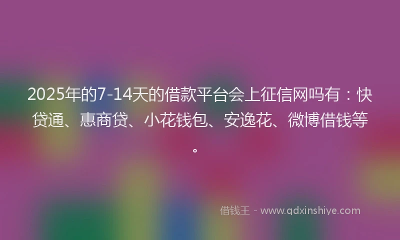 2025年的7-14天的借款平台会上征信网吗有：快贷通、惠商贷、小花钱包、安逸花、微博借钱等。