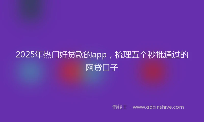 2025年热门好贷款的app，梳理五个秒批通过的网贷口子