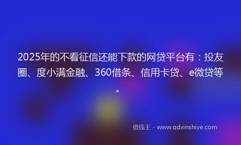 2025年的不看征信还能下款的网贷平台有：投友圈、度小满金融、360借条、信用卡贷、e微贷等。
