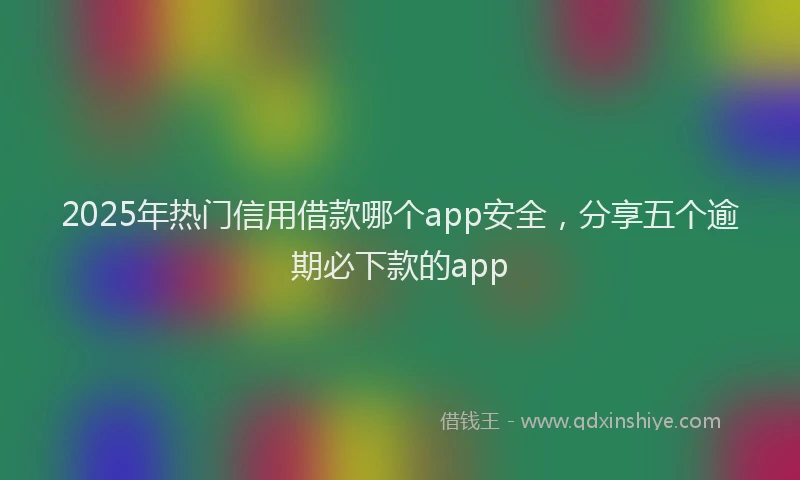 2025年热门信用借款哪个app安全，分享五个逾期必下款的app