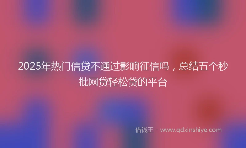2025年热门信贷不通过影响征信吗，总结五个秒批网贷轻松贷的平台