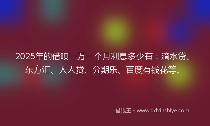 2025年的借呗一万一个月利息多少有：滴水贷、东方汇、人人贷、分期乐、百度有钱花等。