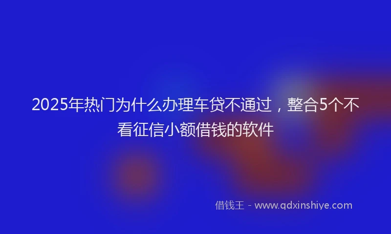 2025年热门为什么办理车贷不通过，整合5个不看征信小额借钱的软件