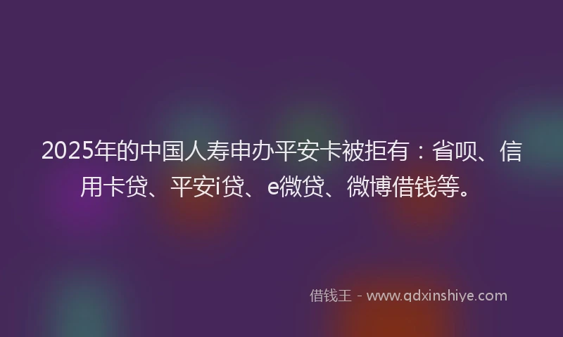 2025年的中国人寿申办平安卡被拒有：省呗、信用卡贷、平安i贷、e微贷、微博借钱等。
