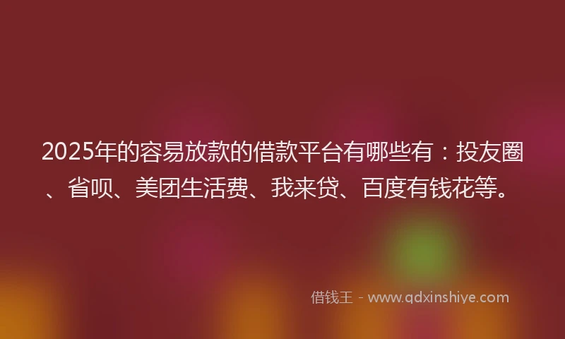 2025年的容易放款的借款平台有哪些有：投友圈、省呗、美团生活费、我来贷、百度有钱花等。