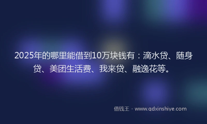 2025年的哪里能借到10万块钱有：滴水贷、随身贷、美团生活费、我来贷、融逸花等。